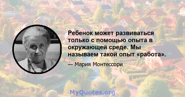 Ребенок может развиваться только с помощью опыта в окружающей среде. Мы называем такой опыт «работа».