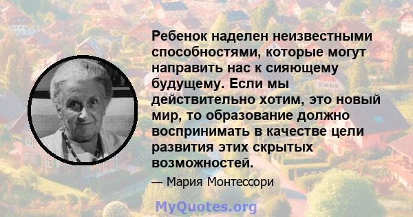 Ребенок наделен неизвестными способностями, которые могут направить нас к сияющему будущему. Если мы действительно хотим, это новый мир, то образование должно воспринимать в качестве цели развития этих скрытых