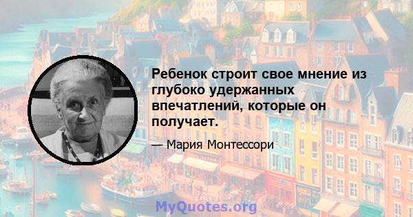 Ребенок строит свое мнение из глубоко удержанных впечатлений, которые он получает.