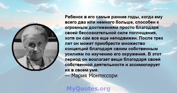 Ребенок в его самые ранние годы, когда ему всего два или немного больше, способен к огромным достижениям просто благодаря своей бессознательной силе поглощения, хотя он сам все еще неподвижен. После трех лет он может