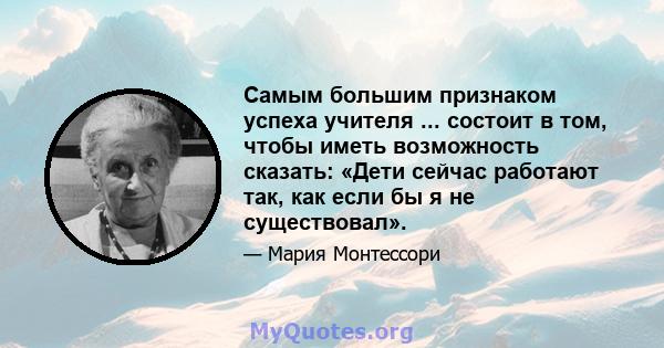 Самым большим признаком успеха учителя ... состоит в том, чтобы иметь возможность сказать: «Дети сейчас работают так, как если бы я не существовал».