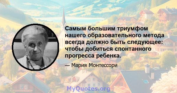 Самым большим триумфом нашего образовательного метода всегда должно быть следующее: чтобы добиться спонтанного прогресса ребенка.