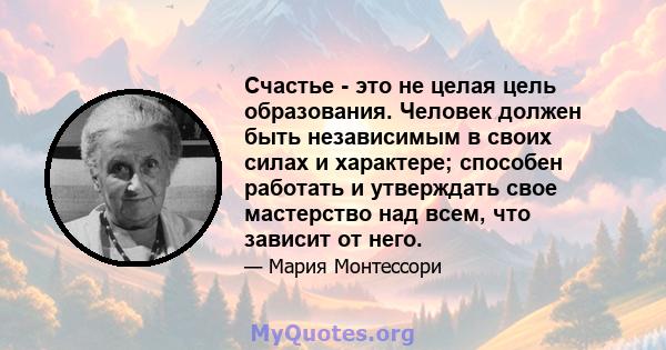 Счастье - это не целая цель образования. Человек должен быть независимым в своих силах и характере; способен работать и утверждать свое мастерство над всем, что зависит от него.