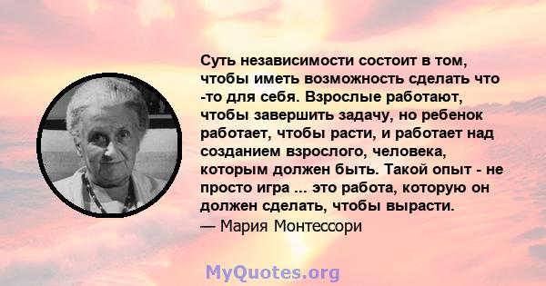 Суть независимости состоит в том, чтобы иметь возможность сделать что -то для себя. Взрослые работают, чтобы завершить задачу, но ребенок работает, чтобы расти, и работает над созданием взрослого, человека, которым