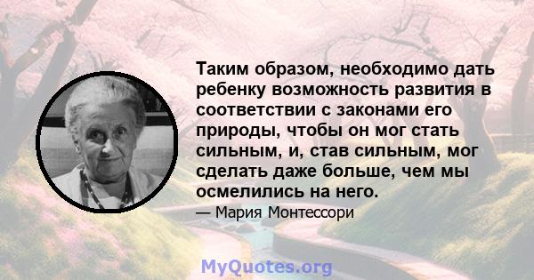 Таким образом, необходимо дать ребенку возможность развития в соответствии с законами его природы, чтобы он мог стать сильным, и, став сильным, мог сделать даже больше, чем мы осмелились на него.