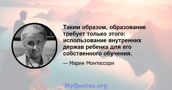 Таким образом, образование требует только этого: использование внутренних держав ребенка для его собственного обучения.