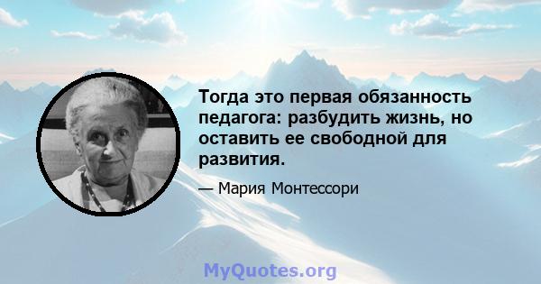 Тогда это первая обязанность педагога: разбудить жизнь, но оставить ее свободной для развития.