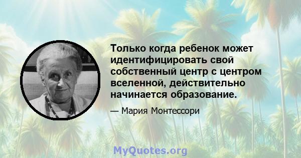 Только когда ребенок может идентифицировать свой собственный центр с центром вселенной, действительно начинается образование.