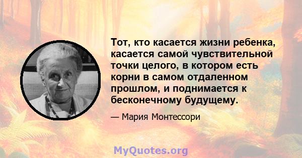 Тот, кто касается жизни ребенка, касается самой чувствительной точки целого, в котором есть корни в самом отдаленном прошлом, и поднимается к бесконечному будущему.