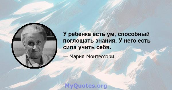 У ребенка есть ум, способный поглощать знания. У него есть сила учить себя.