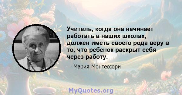 Учитель, когда она начинает работать в наших школах, должен иметь своего рода веру в то, что ребенок раскрыт себя через работу.