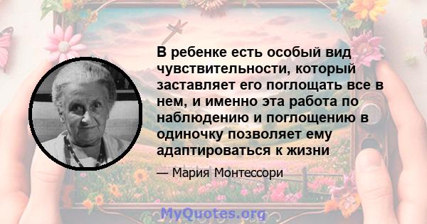 В ребенке есть особый вид чувствительности, который заставляет его поглощать все в нем, и именно эта работа по наблюдению и поглощению в одиночку позволяет ему адаптироваться к жизни