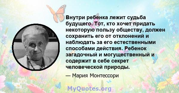 Внутри ребенка лежит судьба будущего. Тот, кто хочет придать некоторую пользу обществу, должен сохранить его от отклонений и наблюдать за его естественными способами действия. Ребенок загадочный и могущественный и