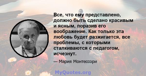 Все, что ему представлено, должно быть сделано красивым и ясным, поразив его воображение. Как только эта любовь будет разжигается, все проблемы, с которыми сталкиваются с педагогом, исчезнут.