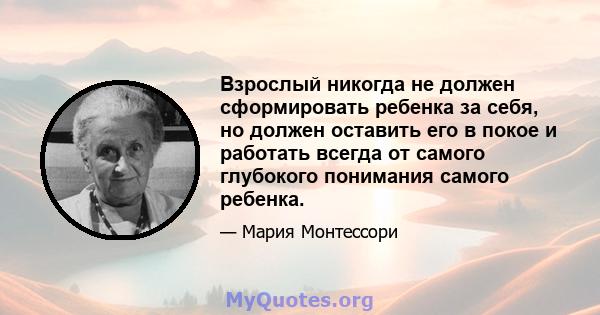 Взрослый никогда не должен сформировать ребенка за себя, но должен оставить его в покое и работать всегда от самого глубокого понимания самого ребенка.