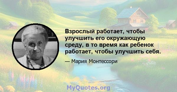 Взрослый работает, чтобы улучшить его окружающую среду, в то время как ребенок работает, чтобы улучшить себя.