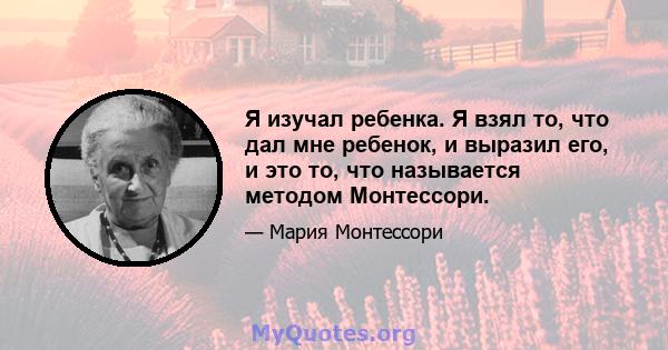 Я изучал ребенка. Я взял то, что дал мне ребенок, и выразил его, и это то, что называется методом Монтессори.