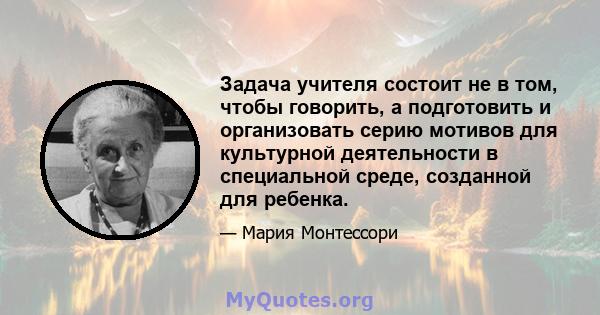 Задача учителя состоит не в том, чтобы говорить, а подготовить и организовать серию мотивов для культурной деятельности в специальной среде, созданной для ребенка.