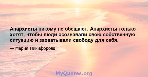 Анархисты никому не обещают. Анархисты только хотят, чтобы люди осознавали свою собственную ситуацию и захватывали свободу для себя.