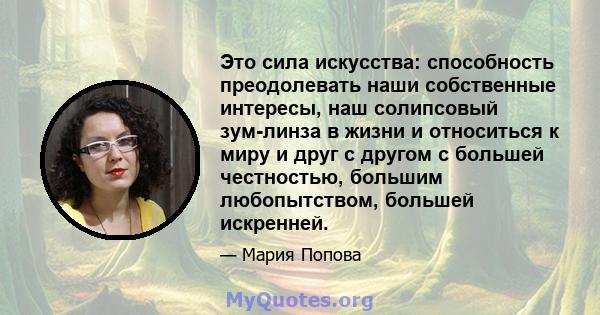 Это сила искусства: способность преодолевать наши собственные интересы, наш солипсовый зум-линза в жизни и относиться к миру и друг с другом с большей честностью, большим любопытством, большей искренней.