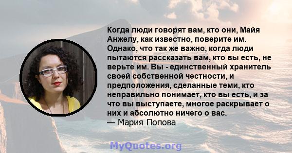 Когда люди говорят вам, кто они, Майя Анжелу, как известно, поверите им. Однако, что так же важно, когда люди пытаются рассказать вам, кто вы есть, не верьте им. Вы - единственный хранитель своей собственной честности,