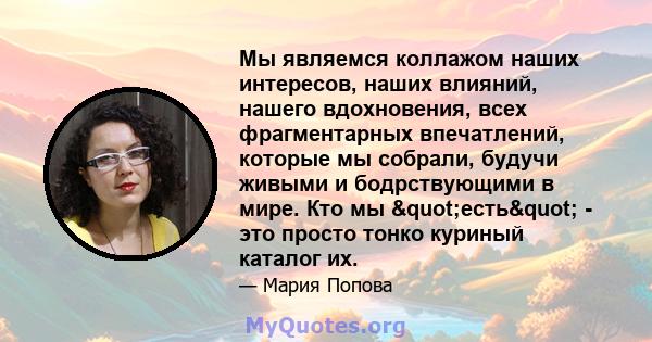 Мы являемся коллажом наших интересов, наших влияний, нашего вдохновения, всех фрагментарных впечатлений, которые мы собрали, будучи живыми и бодрствующими в мире. Кто мы "есть" - это просто тонко куриный