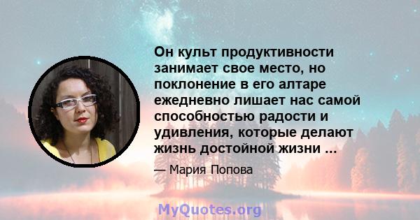 Он культ продуктивности занимает свое место, но поклонение в его алтаре ежедневно лишает нас самой способностью радости и удивления, которые делают жизнь достойной жизни ...