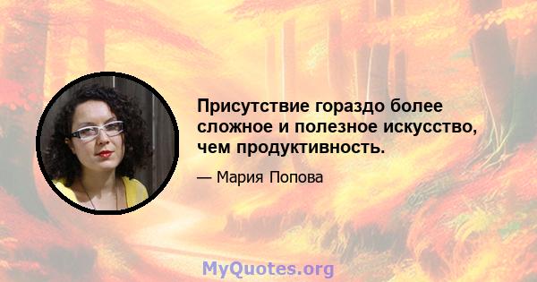 Присутствие гораздо более сложное и полезное искусство, чем продуктивность.