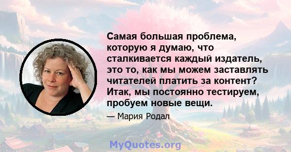 Самая большая проблема, которую я думаю, что сталкивается каждый издатель, это то, как мы можем заставлять читателей платить за контент? Итак, мы постоянно тестируем, пробуем новые вещи.