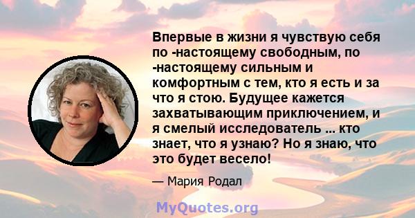 Впервые в жизни я чувствую себя по -настоящему свободным, по -настоящему сильным и комфортным с тем, кто я есть и за что я стою. Будущее кажется захватывающим приключением, и я смелый исследователь ... кто знает, что я