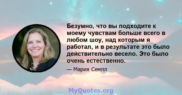 Безумно, что вы подходите к моему чувствам больше всего в любом шоу, над которым я работал, и в результате это было действительно весело. Это было очень естественно.