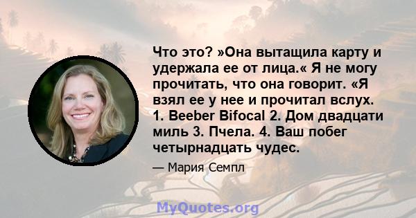 Что это? »Она вытащила карту и удержала ее от лица.« Я не могу прочитать, что она говорит. «Я взял ее у нее и прочитал вслух. 1. Beeber Bifocal 2. Дом двадцати миль 3. Пчела. 4. Ваш побег четырнадцать чудес.