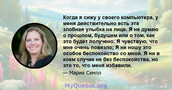 Когда я сижу у своего компьютера, у меня действительно есть эта злобная улыбка на лице. Я не думаю о прошлом, будущем или о том, как это будет получено. Я чувствую, что мне очень повезло; Я не ношу это особое