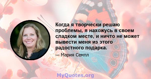 Когда я творчески решаю проблемы, я нахожусь в своем сладком месте, и ничто не может вывести меня из этого радостного подарка.