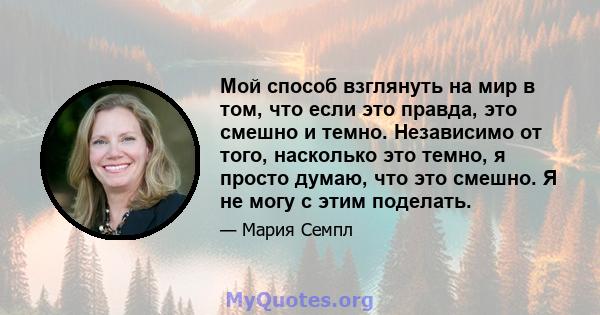 Мой способ взглянуть на мир в том, что если это правда, это смешно и темно. Независимо от того, насколько это темно, я просто думаю, что это смешно. Я не могу с этим поделать.