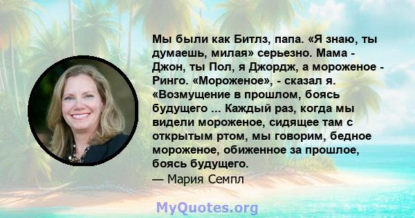 Мы были как Битлз, папа. «Я знаю, ты думаешь, милая» серьезно. Мама - Джон, ты Пол, я Джордж, а мороженое - Ринго. «Мороженое», - сказал я. «Возмущение в прошлом, боясь будущего ... Каждый раз, когда мы видели