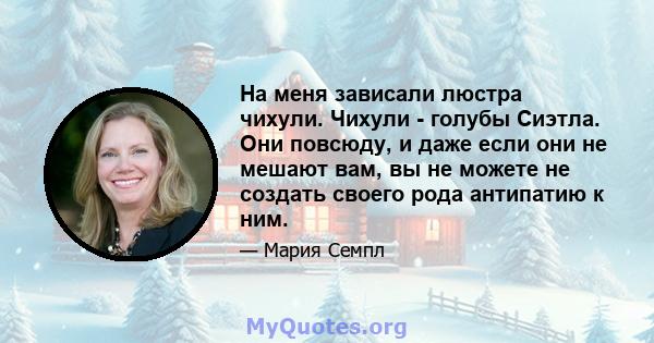 На меня зависали люстра чихули. Чихули - голубы Сиэтла. Они повсюду, и даже если они не мешают вам, вы не можете не создать своего рода антипатию к ним.