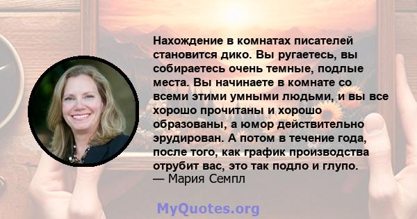 Нахождение в комнатах писателей становится дико. Вы ругаетесь, вы собираетесь очень темные, подлые места. Вы начинаете в комнате со всеми этими умными людьми, и вы все хорошо прочитаны и хорошо образованы, а юмор