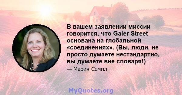 В вашем заявлении миссии говорится, что Galer Street основана на глобальной «соединениях». (Вы, люди, не просто думаете нестандартно, вы думаете вне словаря!)