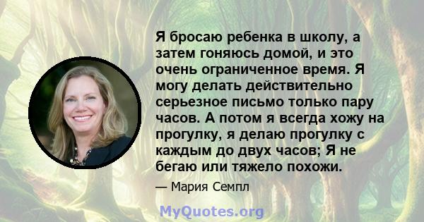 Я бросаю ребенка в школу, а затем гоняюсь домой, и это очень ограниченное время. Я могу делать действительно серьезное письмо только пару часов. А потом я всегда хожу на прогулку, я делаю прогулку с каждым до двух