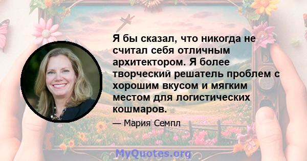 Я бы сказал, что никогда не считал себя отличным архитектором. Я более творческий решатель проблем с хорошим вкусом и мягким местом для логистических кошмаров.