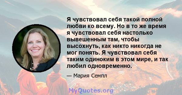 Я чувствовал себя такой полной любви ко всему. Но в то же время я чувствовал себя настолько вывешенным там, чтобы высохнуть, как никто никогда не мог понять. Я чувствовал себя таким одиноким в этом мире, и так любил