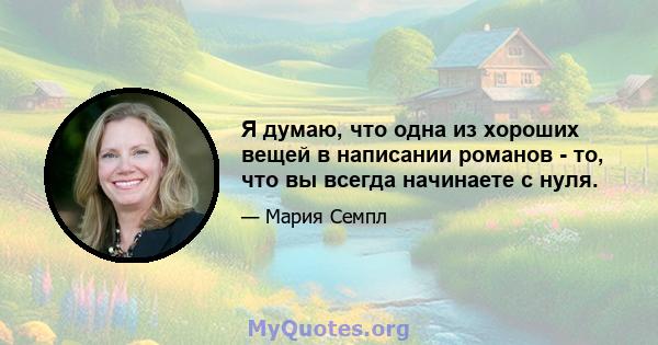 Я думаю, что одна из хороших вещей в написании романов - то, что вы всегда начинаете с нуля.