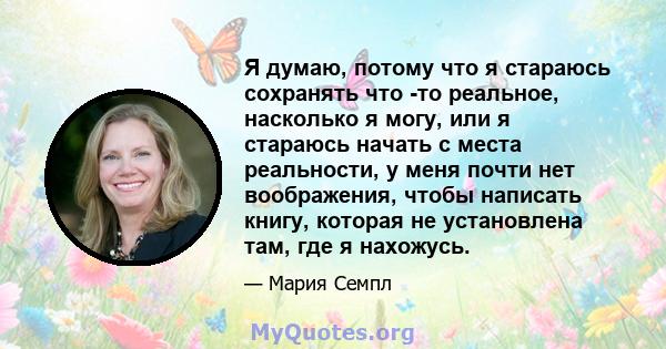 Я думаю, потому что я стараюсь сохранять что -то реальное, насколько я могу, или я стараюсь начать с места реальности, у меня почти нет воображения, чтобы написать книгу, которая не установлена ​​там, где я нахожусь.