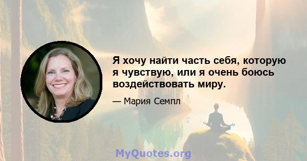 Я хочу найти часть себя, которую я чувствую, или я очень боюсь воздействовать миру.