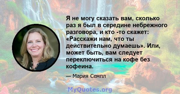 Я не могу сказать вам, сколько раз я был в середине небрежного разговора, и кто -то скажет: «Расскажи нам, что ты действительно думаешь». Или, может быть, вам следует переключиться на кофе без кофеина.