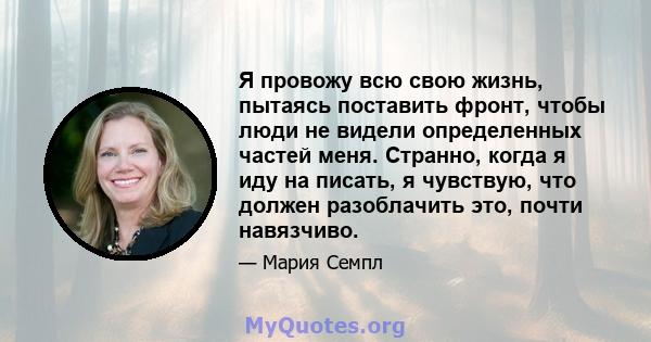 Я провожу всю свою жизнь, пытаясь поставить фронт, чтобы люди не видели определенных частей меня. Странно, когда я иду на писать, я чувствую, что должен разоблачить это, почти навязчиво.