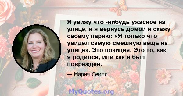 Я увижу что -нибудь ужасное на улице, и я вернусь домой и скажу своему парню: «Я только что увидел самую смешную вещь на улице». Это позиция. Это то, как я родился, или как я был поврежден.