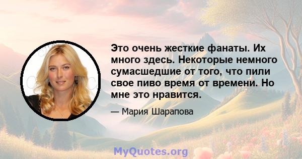 Это очень жесткие фанаты. Их много здесь. Некоторые немного сумасшедшие от того, что пили свое пиво время от времени. Но мне это нравится.