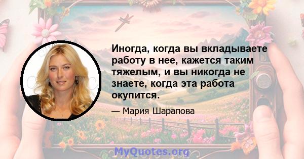 Иногда, когда вы вкладываете работу в нее, кажется таким тяжелым, и вы никогда не знаете, когда эта работа окупится.